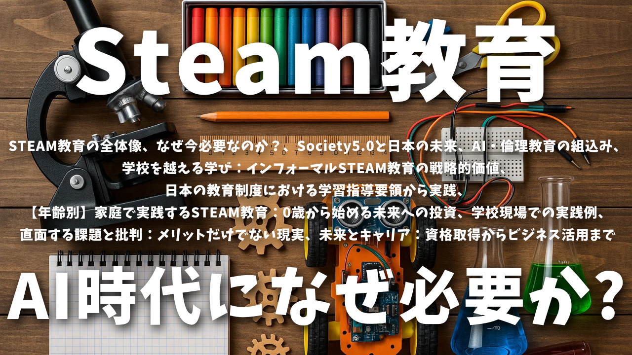 STEAM教育とは？全体像、なぜ今必要なのか？、Society5.0と日本の未来、AI・倫理教育の組込み、日本の教育制度における学習指導要領から実践、学校現場での実践例、直面する課題と批判：メリットだけでない現実、未来とキャリア：資格取得からビジネス活用まで